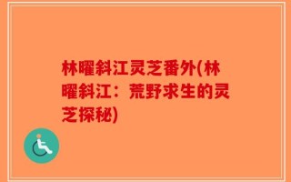林曜斜江灵芝番外(林曜斜江：荒野求生的灵芝探秘)