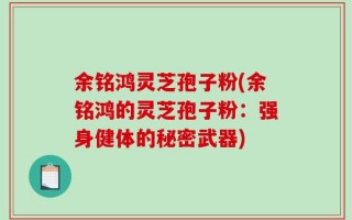 余铭鸿灵芝孢子粉(余铭鸿的灵芝孢子粉：强身健体的秘密武器)