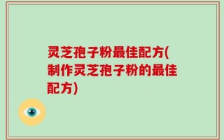 灵芝孢子粉最佳配方(制作灵芝孢子粉的最佳配方)