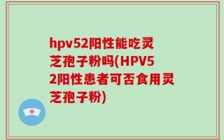hpv52阳性能吃灵芝孢子粉吗(HPV52阳性患者可否食用灵芝孢子粉)