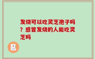 发烧可以吃灵芝孢子吗？感冒发烧的人能吃灵芝吗