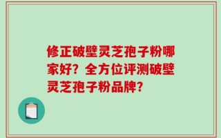 修正破壁灵芝孢子粉哪家好？全方位评测破壁灵芝孢子粉品牌？