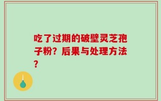 吃了过期的破壁灵芝孢子粉？后果与处理方法？