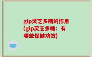 glp灵芝多糖的作用(glp灵芝多糖：有哪些保健功效)