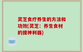 灵芝食疗养生的方法和功效(灵芝：养生食材的提神利器)