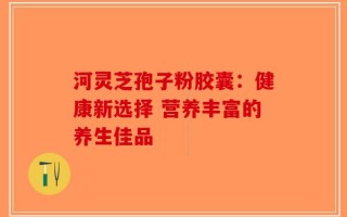河灵芝孢子粉胶囊：健康新选择 营养丰富的养生佳品
