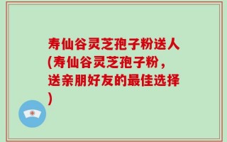 寿仙谷灵芝孢子粉送人(寿仙谷灵芝孢子粉，送亲朋好友的最佳选择)