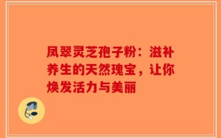 凤翠灵芝孢子粉：滋补养生的天然瑰宝，让你焕发活力与美丽