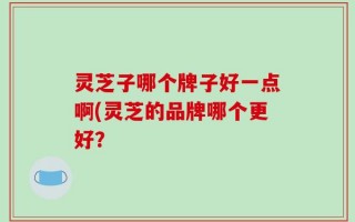灵芝子哪个牌子好一点啊(灵芝的品牌哪个更好？
