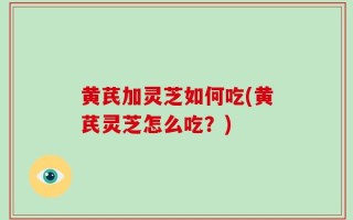 黄芪加灵芝如何吃(黄芪灵芝怎么吃？)