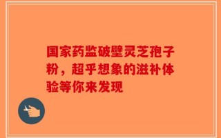 国家药监破壁灵芝孢子粉，超乎想象的滋补体验等你来发现