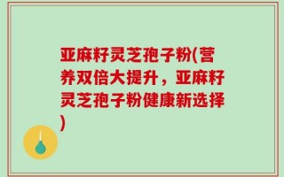 亚麻籽灵芝孢子粉(营养双倍大提升，亚麻籽灵芝孢子粉健康新选择)