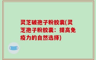 灵芝破孢子粉胶囊(灵芝孢子粉胶囊：提高免疫力的自然选择)