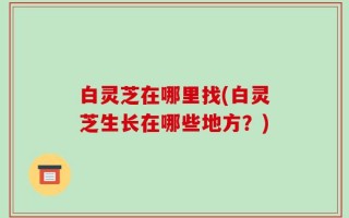 白灵芝在哪里找(白灵芝生长在哪些地方？)