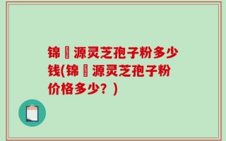 锦堃源灵芝孢子粉多少钱(锦堃源灵芝孢子粉价格多少？)
