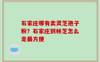 石家庄哪有卖灵芝孢子粉？石家庄到林芝怎么走最方便