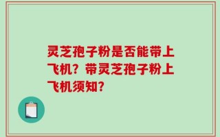 灵芝孢子粉是否能带上飞机？带灵芝孢子粉上飞机须知？