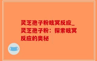 灵芝孢子粉眩冥反应_灵芝孢子粉：探索眩冥反应的奥秘