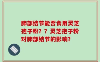 肺部结节能否食用灵芝孢子粉？？灵芝孢子粉对肺部结节的影响？