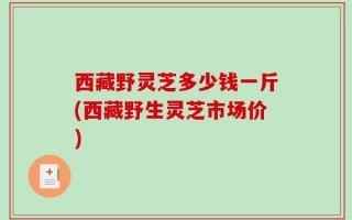 西藏野灵芝多少钱一斤(西藏野生灵芝市场价)