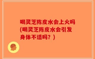 喝灵芝陈皮水会上火吗(喝灵芝陈皮水会引发身体不适吗？)