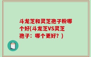 斗龙芝和灵芝孢子粉哪个好(斗龙芝VS灵芝孢子：哪个更好？)