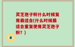 灵芝孢子粉什么时候复用最适合(什么时候最适合重复使用灵芝孢子粉？)