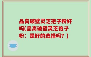 品高破壁灵芝孢子粉好吗(品高破壁灵芝孢子粉：是好的选择吗？)