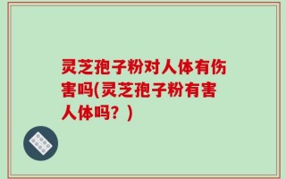 灵芝孢子粉对人体有伤害吗(灵芝孢子粉有害人体吗？)