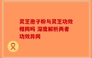 灵芝孢子粉与灵芝功效相同吗 深度解析两者功效异同