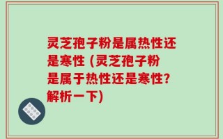 灵芝孢子粉是属热性还是寒性 (灵芝孢子粉是属于热性还是寒性？解析一下)