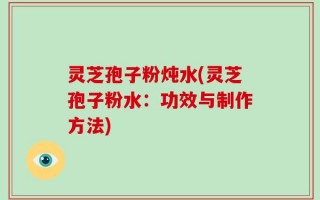 灵芝孢子粉炖水(灵芝孢子粉水：功效与制作方法)