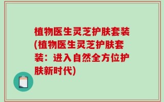 植物医生灵芝护肤套装(植物医生灵芝护肤套装：进入自然全方位护肤新时代)