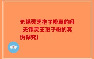 无锡灵芝孢子粉真的吗_无锡灵芝孢子粉的真伪探究)