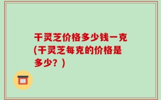 干灵芝价格多少钱一克(干灵芝每克的价格是多少？)