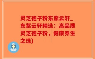 灵芝孢子粉东紫云轩_东紫云轩精选：高品质灵芝孢子粉，健康养生之选)