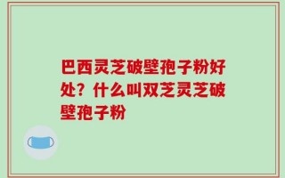 巴西灵芝破壁孢子粉好处？什么叫双芝灵芝破壁孢子粉