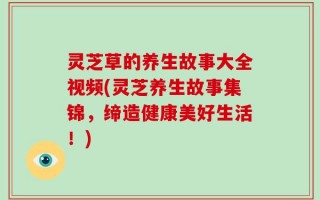 灵芝草的养生故事大全视频(灵芝养生故事集锦，缔造健康美好生活！)