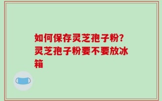 如何保存灵芝孢子粉？灵芝孢子粉要不要放冰箱