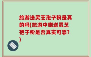旅游送灵芝孢子粉是真的吗(旅游中赠送灵芝孢子粉是否真实可靠？)