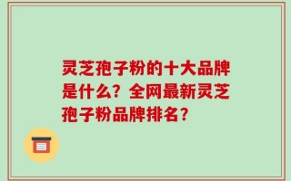 灵芝孢子粉的十大品牌是什么？全网最新灵芝孢子粉品牌排名？