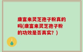 康富来灵芝孢子粉真的吗(康富来灵芝孢子粉的功效是否真实？)