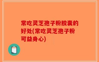 常吃灵芝孢子粉胶囊的好处(常吃灵芝孢子粉可益身心)