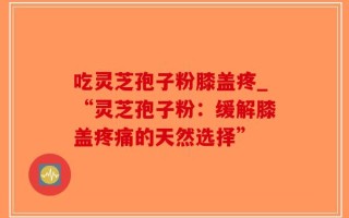 吃灵芝孢子粉膝盖疼_“灵芝孢子粉：缓解膝盖疼痛的天然选择”