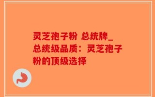 灵芝孢子粉 总统牌_总统级品质：灵芝孢子粉的顶级选择