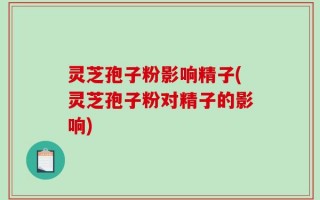 灵芝孢子粉影响精子(灵芝孢子粉对精子的影响)