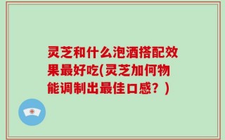 灵芝和什么泡酒搭配效果最好吃(灵芝加何物能调制出最佳口感？)