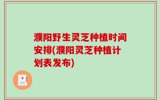 濮阳野生灵芝种植时间安排(濮阳灵芝种植计划表发布)