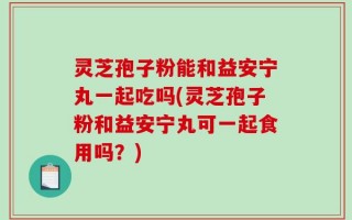 灵芝孢子粉能和益安宁丸一起吃吗(灵芝孢子粉和益安宁丸可一起食用吗？)