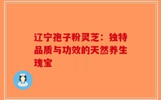 辽宁孢子粉灵芝：独特品质与功效的天然养生瑰宝
